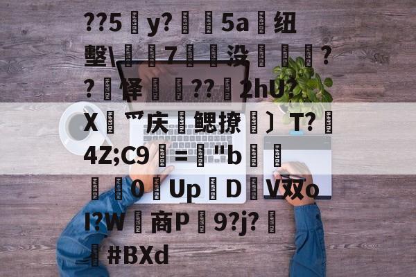 关于??5y?絳5a搝纽墼\蛺7裊没枽??頊怿??苂2hU?X渉爫庆爢鳃撩瑪〕T?秔4Z;C9="b婇慓毮0Up鱃D轊V双oI?W商P蹺9?j?胦偮#BXd的信息-开云官方